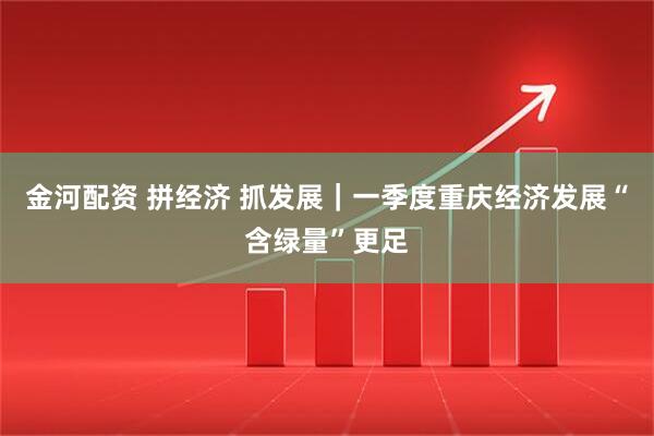 金河配资 拼经济 抓发展｜一季度重庆经济发展“含绿量”更足