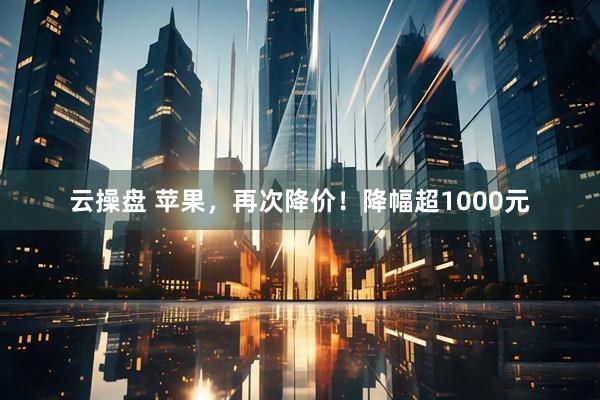 云操盘 苹果，再次降价！降幅超1000元