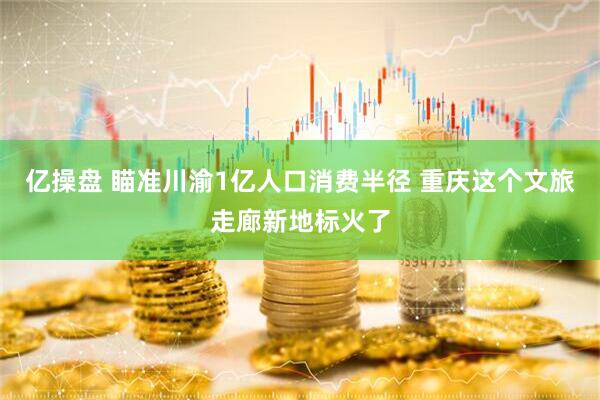 亿操盘 瞄准川渝1亿人口消费半径 重庆这个文旅走廊新地标火了