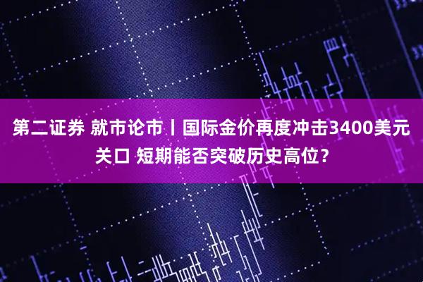 第二证券 就市论市丨国际金价再度冲击3400美元关口 短期能否突破历史高位？