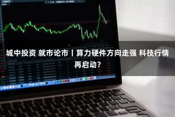 城中投资 就市论市丨算力硬件方向走强 科技行情再启动？