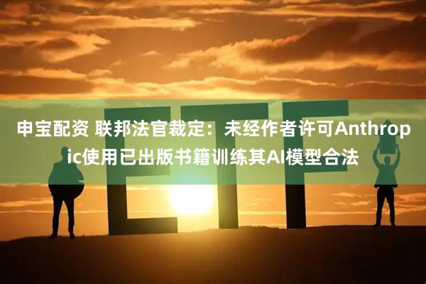 申宝配资 联邦法官裁定：未经作者许可Anthropic使用已出版书籍训练其AI模型合法