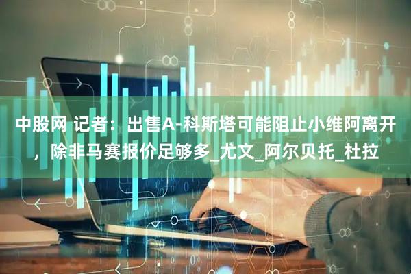中股网 记者：出售A-科斯塔可能阻止小维阿离开，除非马赛报价足够多_尤文_阿尔贝托_杜拉