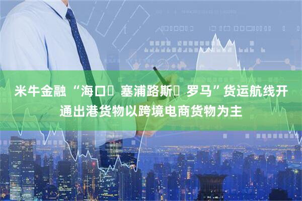 米牛金融 “海口⇌塞浦路斯⇌罗马”货运航线开通出港货物以跨境电商货物为主