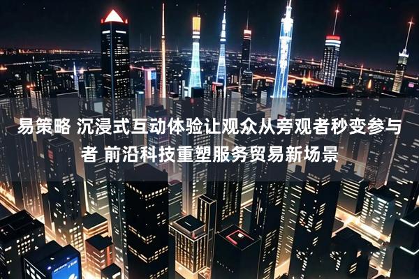 易策略 沉浸式互动体验让观众从旁观者秒变参与者 前沿科技重塑服务贸易新场景