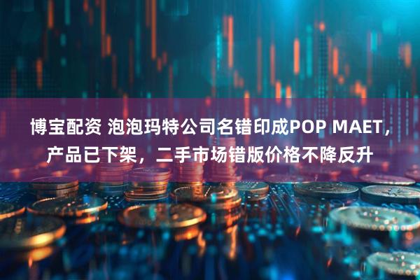 博宝配资 泡泡玛特公司名错印成POP MAET，产品已下架，二手市场错版价格不降反升