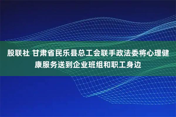 股联社 甘肃省民乐县总工会联手政法委将心理健康服务送到企业班组和职工身边