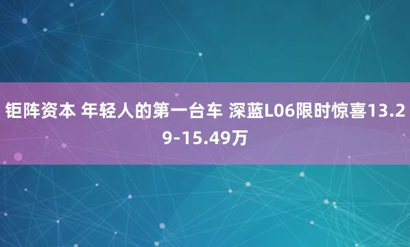 钜阵资本 年轻人的第一台车 深蓝L06限时惊喜13.29-15.49万