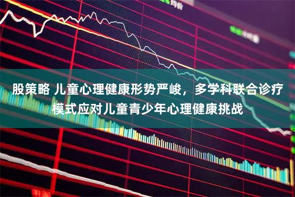 股策略 儿童心理健康形势严峻，多学科联合诊疗模式应对儿童青少年心理健康挑战