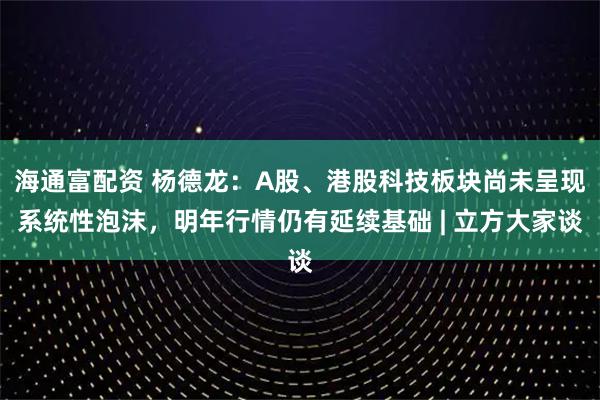 海通富配资 杨德龙：A股、港股科技板块尚未呈现系统性泡沫，明年行情仍有延续基础 | 立方大家谈