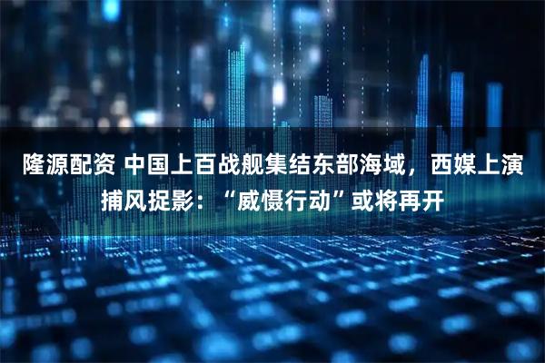 隆源配资 中国上百战舰集结东部海域，西媒上演捕风捉影：“威慑行动”或将再开