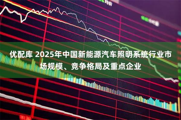 优配库 2025年中国新能源汽车照明系统行业市场规模、竞争格局及重点企业