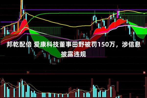 邦乾配倍 爱康科技董事田野被罚150万，涉信息披露违规