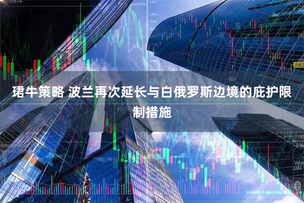 珺牛策略 波兰再次延长与白俄罗斯边境的庇护限制措施