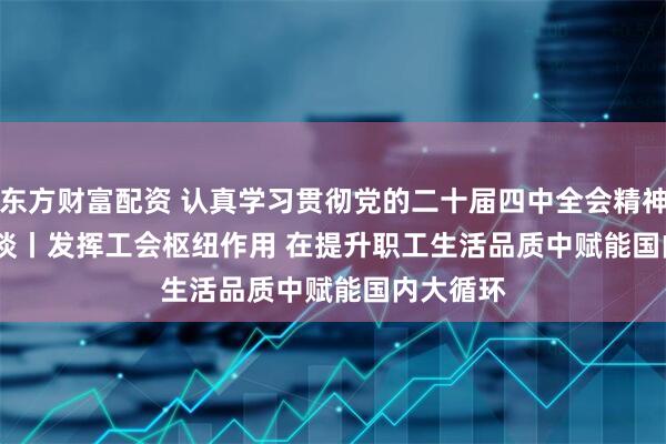 东方财富配资 认真学习贯彻党的二十届四中全会精神·高端笔谈丨发挥工会枢纽作用 在提升职工生活品质中赋能国内大循环