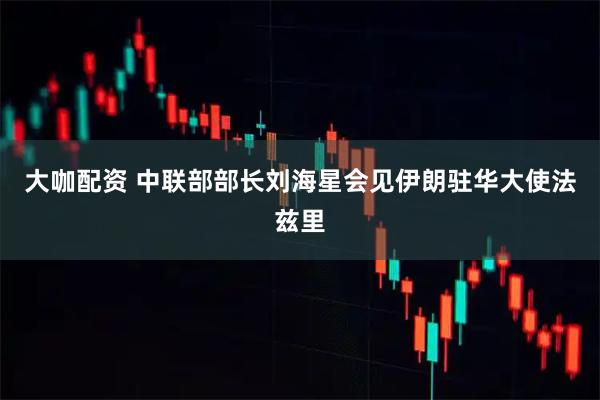 大咖配资 中联部部长刘海星会见伊朗驻华大使法兹里