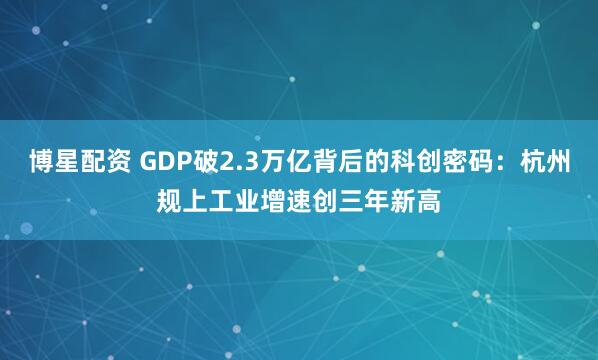 博星配资 GDP破2.3万亿背后的科创密码：杭州规上工业增速创三年新高