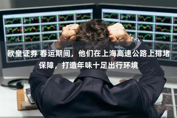 欧皇证券 春运期间，他们在上海高速公路上排堵保障，打造年味十足出行环境