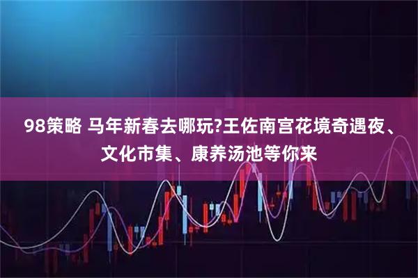 98策略 马年新春去哪玩?王佐南宫花境奇遇夜、文化市集、康养汤池等你来