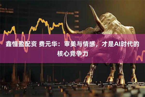 鑫恒盈配资 费元华：审美与情感，才是AI时代的核心竞争力