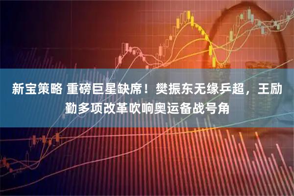 新宝策略 重磅巨星缺席！樊振东无缘乒超，王励勤多项改革吹响奥运备战号角