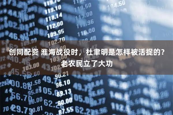 创同配资 淮海战役时，杜聿明是怎样被活捉的？老农民立了大功